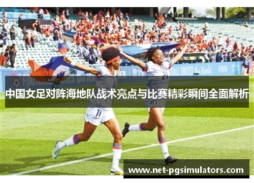 中国女足对阵海地队战术亮点与比赛精彩瞬间全面解析