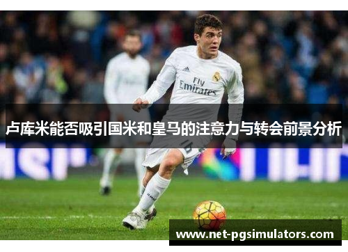 卢库米能否吸引国米和皇马的注意力与转会前景分析 卢库米能否吸引国米和皇马的注意力与转会前景分析