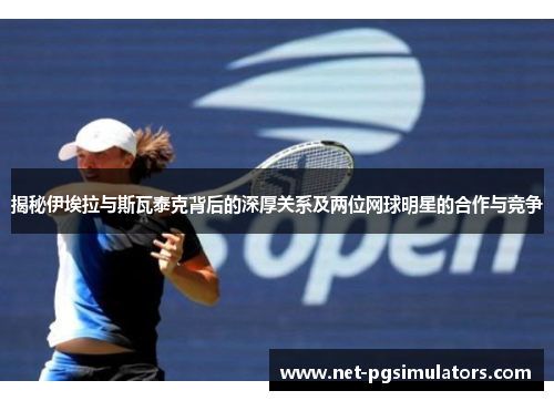 揭秘伊埃拉与斯瓦泰克背后的深厚关系及两位网球明星的合作与竞争