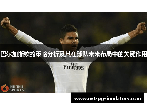 巴尔加斯续约策略分析及其在球队未来布局中的关键作用