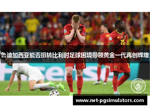 鲁迪加西亚能否扭转比利时足球困境带领黄金一代再创辉煌 鲁迪加西亚能否扭转比利时足球困境带领黄金一代再创辉煌