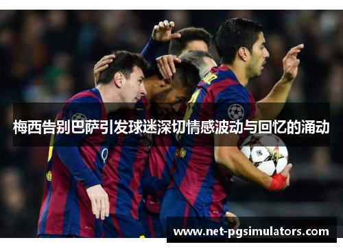 梅西告别巴萨引发球迷深切情感波动与回忆的涌动