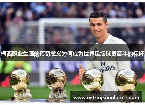 梅西职业生涯的传奇意义为何成为世界足坛球员奋斗的标杆